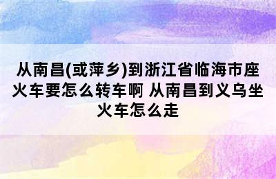 从南昌(或萍乡)到浙江省临海市座火车要怎么转车啊 从南昌到义乌坐火车怎么走